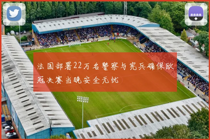法国部署22万名警察与宪兵确保欧冠决赛当晚安全无忧