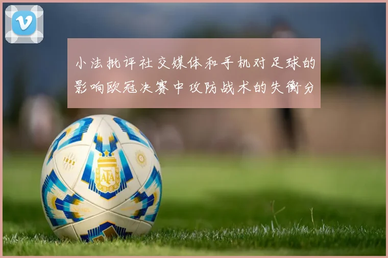 小法批评社交媒体和手机对足球的影响欧冠决赛中攻防战术的失衡分析