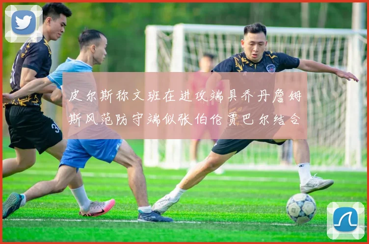 皮尔斯称文班在进攻端具乔丹詹姆斯风范防守端似张伯伦贾巴尔结合