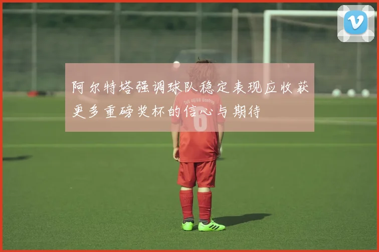 阿尔特塔强调球队稳定表现应收获更多重磅奖杯的信心与期待