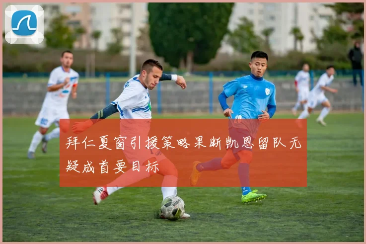 拜仁夏窗引援策略果断凯恩留队无疑成首要目标