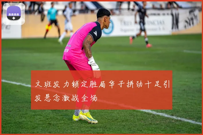 文班发力锁定胜局华子拼劲十足引发悬念激战全场