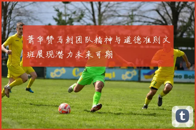 萧华赞马刺团队精神与道德准则文班展现潜力未来可期