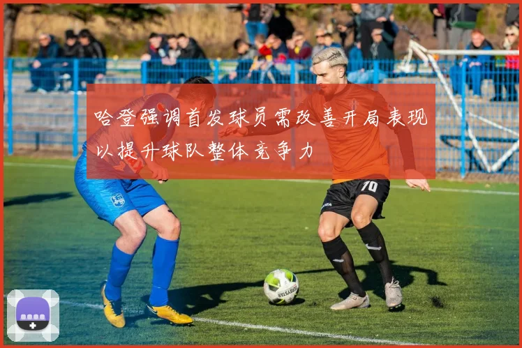 哈登强调首发球员需改善开局表现以提升球队整体竞争力