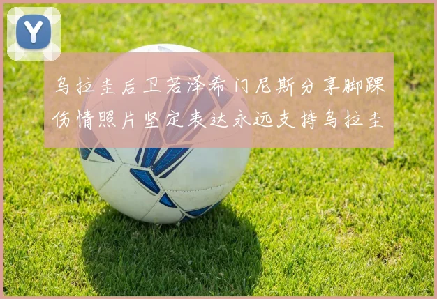 乌拉圭后卫若泽希门尼斯分享脚踝伤情照片坚定表达永远支持乌拉圭