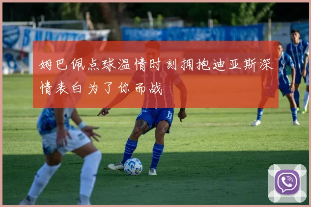 姆巴佩点球温情时刻拥抱迪亚斯深情表白为了你而战