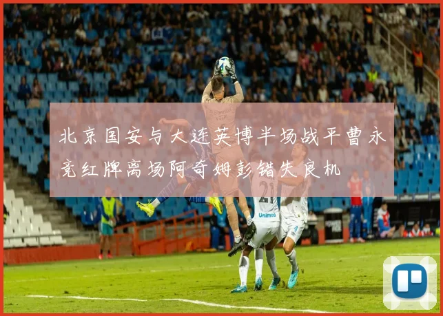 北京国安与大连英博半场战平曹永竞红牌离场阿奇姆彭错失良机
