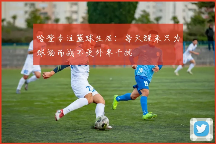 哈登专注篮球生活：每天醒来只为球场而战不受外界干扰