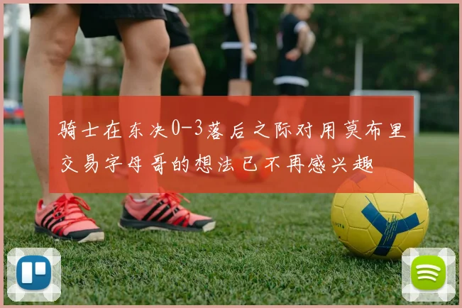 骑士在东决0-3落后之际对用莫布里交易字母哥的想法已不再感兴趣