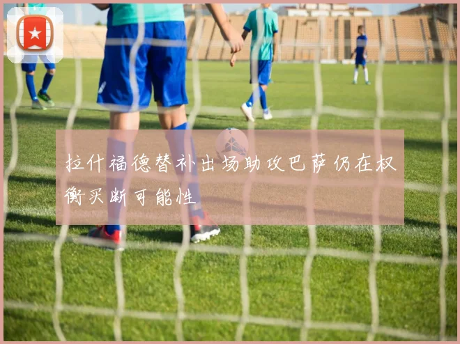 拉什福德替补出场助攻巴萨仍在权衡买断可能性