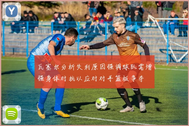 瓦塞尔分析失利原因强调球队需增强身体对抗以应对对手篮板争夺