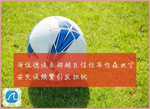 海伍德谈东部超巨信任布伦森坎宁安失误频繁引发担忧