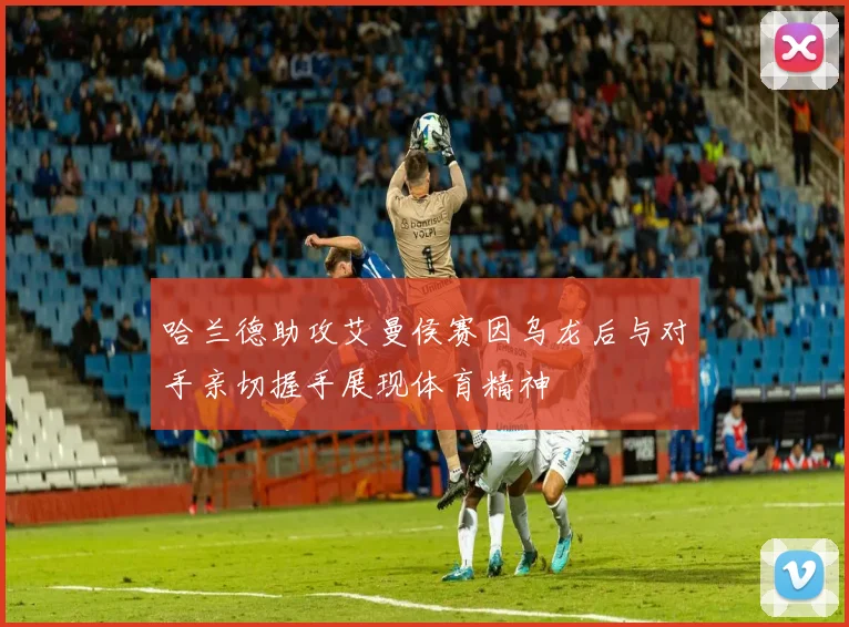 哈兰德助攻艾曼侯赛因乌龙后与对手亲切握手展现体育精神