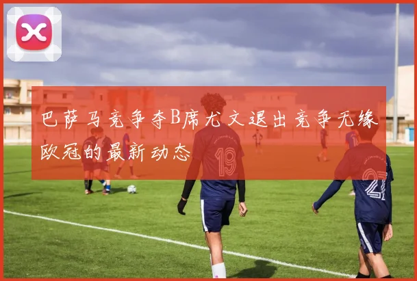 巴萨马竞争夺B席尤文退出竞争无缘欧冠的最新动态