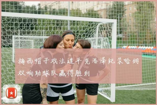 梅西帽子戏法追平克洛泽纪录哈姆双响助球队赢得胜利