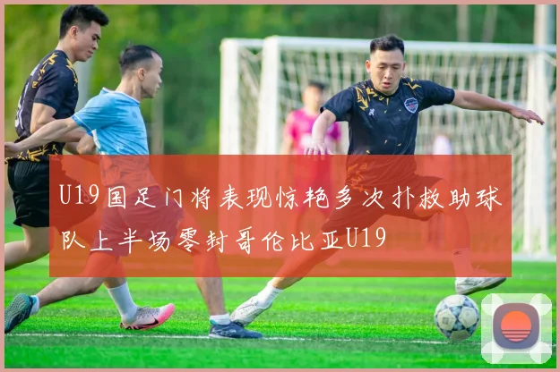 U19国足门将表现惊艳多次扑救助球队上半场零封哥伦比亚U19