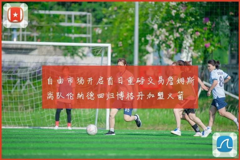 自由市场开启首日重磅交易詹姆斯离队伦纳德回归博格丹加盟火箭