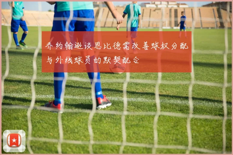 乔约翰逊谈恩比德需改善球权分配与外线球员的默契配合