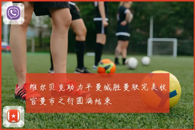 维尔贝克助力平曼城胜曼联完美收官曼市之行圆满结束