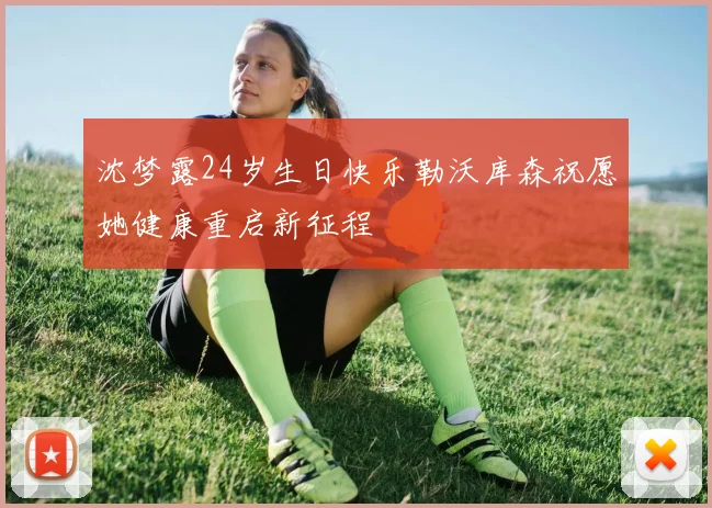 沈梦露24岁生日快乐勒沃库森祝愿她健康重启新征程