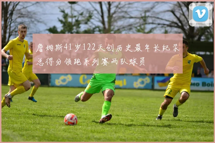 詹姆斯41岁122天创历史最年长纪录总得分领跑系列赛两队球员
