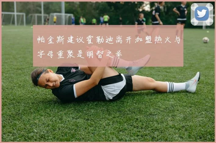 帕金斯建议霍勒迪离开加盟热火与字母重聚是明智之举